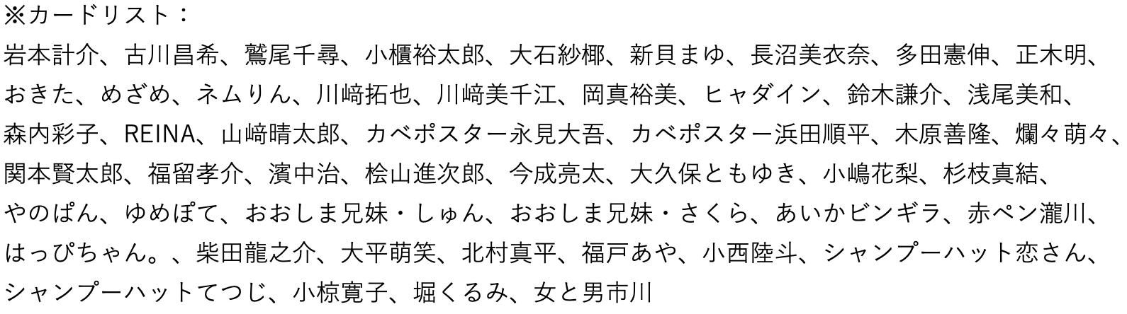 岩本計介、古川昌希、鷲尾千尋、小櫃裕太郎、大石紗椰、新貝まゆ、長沼美衣奈、多田憲伸、正木明、
おきた、めざめ、ネムりん、川拓也、川美千江、岡真裕美、ヒャダイン、鈴木謙介、浅尾美和、
森内彩子、REINA、山晴太郎、カベポスター永見大吾、カベポスター浜田順平、木原善隆、爛々萌々、関本賢太郎、福留孝介、濱中治、桧山進次郎、今成亮太、大久保ともゆき、小嶋花梨、杉枝真結、
やのぱん、ゆめぽて、おおしま兄妹・しゅん、おおしま兄妹・さくら、あいかビンギラ、赤ペン瀧川、はっぴちゃん。、柴田龍之介、大平萌笑、北村真平、福戸あや、小西陸斗、シャンプーハット恋さん、シャンプーハットてつじ、小椋寛子、堀くるみ、女と男市川